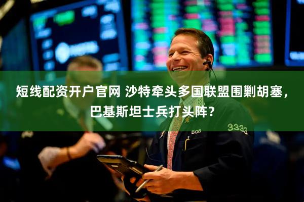 短线配资开户官网 沙特牵头多国联盟围剿胡塞，巴基斯坦士兵打头阵？